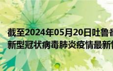 截至2024年05月20日吐鲁番地区疫情最新消息-吐鲁番地区新型冠状病毒肺炎疫情最新情况