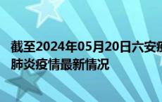 截至2024年05月20日六安疫情最新消息-六安新型冠状病毒肺炎疫情最新情况