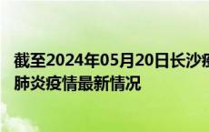 截至2024年05月20日长沙疫情最新消息-长沙新型冠状病毒肺炎疫情最新情况