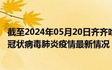 截至2024年05月20日齐齐哈尔疫情最新消息-齐齐哈尔新型冠状病毒肺炎疫情最新情况