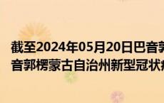 截至2024年05月20日巴音郭楞蒙古自治州疫情最新消息-巴音郭楞蒙古自治州新型冠状病毒肺炎疫情最新情况