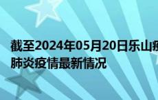 截至2024年05月20日乐山疫情最新消息-乐山新型冠状病毒肺炎疫情最新情况