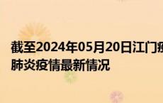 截至2024年05月20日江门疫情最新消息-江门新型冠状病毒肺炎疫情最新情况