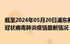 截至2024年05月20日浦东新区疫情最新消息-浦东新区新型冠状病毒肺炎疫情最新情况