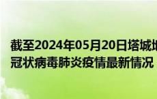 截至2024年05月20日塔城地区疫情最新消息-塔城地区新型冠状病毒肺炎疫情最新情况