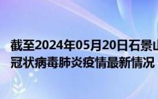 截至2024年05月20日石景山区疫情最新消息-石景山区新型冠状病毒肺炎疫情最新情况