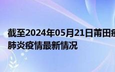 截至2024年05月21日莆田疫情最新消息-莆田新型冠状病毒肺炎疫情最新情况