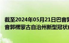 截至2024年05月21日巴音郭楞蒙古自治州疫情最新消息-巴音郭楞蒙古自治州新型冠状病毒肺炎疫情最新情况