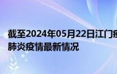 截至2024年05月22日江门疫情最新消息-江门新型冠状病毒肺炎疫情最新情况