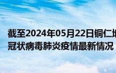 截至2024年05月22日铜仁地区疫情最新消息-铜仁地区新型冠状病毒肺炎疫情最新情况