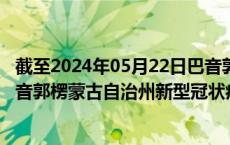 截至2024年05月22日巴音郭楞蒙古自治州疫情最新消息-巴音郭楞蒙古自治州新型冠状病毒肺炎疫情最新情况