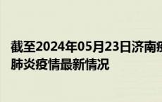 截至2024年05月23日济南疫情最新消息-济南新型冠状病毒肺炎疫情最新情况