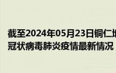 截至2024年05月23日铜仁地区疫情最新消息-铜仁地区新型冠状病毒肺炎疫情最新情况