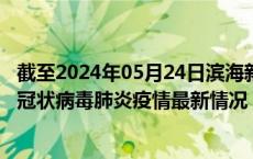 截至2024年05月24日滨海新区疫情最新消息-滨海新区新型冠状病毒肺炎疫情最新情况