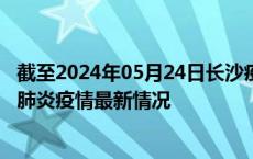 截至2024年05月24日长沙疫情最新消息-长沙新型冠状病毒肺炎疫情最新情况