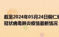 截至2024年05月24日铜仁地区疫情最新消息-铜仁地区新型冠状病毒肺炎疫情最新情况