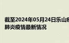 截至2024年05月24日乐山疫情最新消息-乐山新型冠状病毒肺炎疫情最新情况