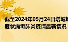 截至2024年05月24日塔城地区疫情最新消息-塔城地区新型冠状病毒肺炎疫情最新情况