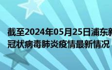 截至2024年05月25日浦东新区疫情最新消息-浦东新区新型冠状病毒肺炎疫情最新情况