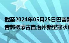 截至2024年05月25日巴音郭楞蒙古自治州疫情最新消息-巴音郭楞蒙古自治州新型冠状病毒肺炎疫情最新情况