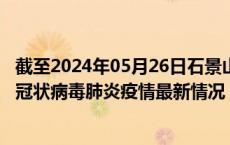 截至2024年05月26日石景山区疫情最新消息-石景山区新型冠状病毒肺炎疫情最新情况