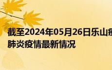 截至2024年05月26日乐山疫情最新消息-乐山新型冠状病毒肺炎疫情最新情况