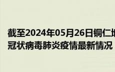 截至2024年05月26日铜仁地区疫情最新消息-铜仁地区新型冠状病毒肺炎疫情最新情况