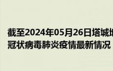 截至2024年05月26日塔城地区疫情最新消息-塔城地区新型冠状病毒肺炎疫情最新情况