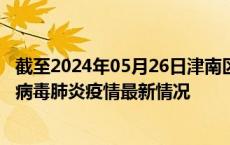 截至2024年05月26日津南区疫情最新消息-津南区新型冠状病毒肺炎疫情最新情况