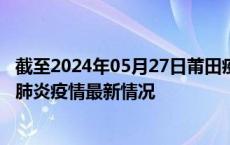 截至2024年05月27日莆田疫情最新消息-莆田新型冠状病毒肺炎疫情最新情况