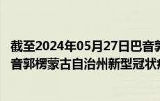 截至2024年05月27日巴音郭楞蒙古自治州疫情最新消息-巴音郭楞蒙古自治州新型冠状病毒肺炎疫情最新情况