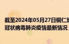 截至2024年05月27日铜仁地区疫情最新消息-铜仁地区新型冠状病毒肺炎疫情最新情况