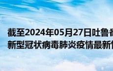 截至2024年05月27日吐鲁番地区疫情最新消息-吐鲁番地区新型冠状病毒肺炎疫情最新情况