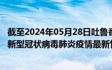 截至2024年05月28日吐鲁番地区疫情最新消息-吐鲁番地区新型冠状病毒肺炎疫情最新情况