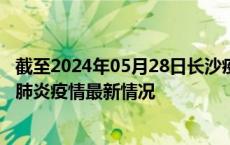 截至2024年05月28日长沙疫情最新消息-长沙新型冠状病毒肺炎疫情最新情况