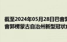 截至2024年05月28日巴音郭楞蒙古自治州疫情最新消息-巴音郭楞蒙古自治州新型冠状病毒肺炎疫情最新情况