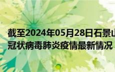 截至2024年05月28日石景山区疫情最新消息-石景山区新型冠状病毒肺炎疫情最新情况