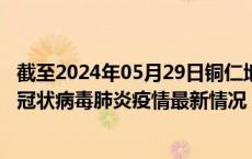 截至2024年05月29日铜仁地区疫情最新消息-铜仁地区新型冠状病毒肺炎疫情最新情况