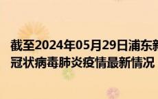 截至2024年05月29日浦东新区疫情最新消息-浦东新区新型冠状病毒肺炎疫情最新情况