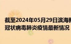 截至2024年05月29日滨海新区疫情最新消息-滨海新区新型冠状病毒肺炎疫情最新情况