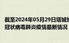 截至2024年05月29日塔城地区疫情最新消息-塔城地区新型冠状病毒肺炎疫情最新情况