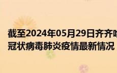 截至2024年05月29日齐齐哈尔疫情最新消息-齐齐哈尔新型冠状病毒肺炎疫情最新情况