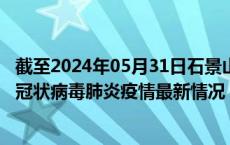 截至2024年05月31日石景山区疫情最新消息-石景山区新型冠状病毒肺炎疫情最新情况