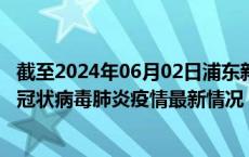 截至2024年06月02日浦东新区疫情最新消息-浦东新区新型冠状病毒肺炎疫情最新情况