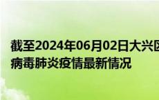 截至2024年06月02日大兴区疫情最新消息-大兴区新型冠状病毒肺炎疫情最新情况