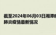 截至2024年06月03日湘潭疫情最新消息-湘潭新型冠状病毒肺炎疫情最新情况