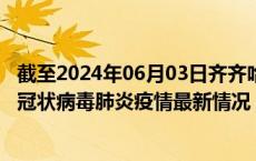 截至2024年06月03日齐齐哈尔疫情最新消息-齐齐哈尔新型冠状病毒肺炎疫情最新情况