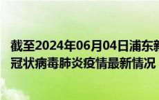 截至2024年06月04日浦东新区疫情最新消息-浦东新区新型冠状病毒肺炎疫情最新情况