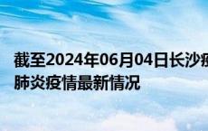 截至2024年06月04日长沙疫情最新消息-长沙新型冠状病毒肺炎疫情最新情况