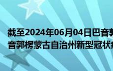 截至2024年06月04日巴音郭楞蒙古自治州疫情最新消息-巴音郭楞蒙古自治州新型冠状病毒肺炎疫情最新情况